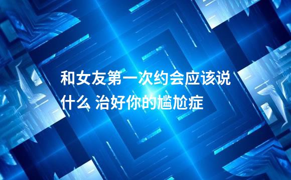 和女友第一次约会应该说什么 治好你的尴尬症